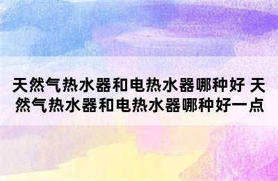 天然气热水器和电热水器哪种好 天然气热水器和电热水器哪种好一点